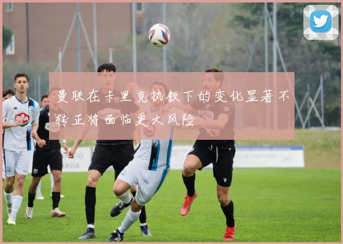 曼联在卡里克执教下的变化显著不转正将面临更大风险