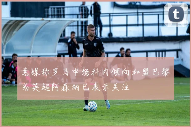 意媒称罗马中场科内倾向加盟巴黎或英超阿森纳已表示关注