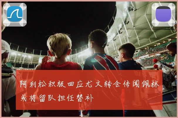 阿利松积极回应尤文转会传闻佩林或将留队担任替补