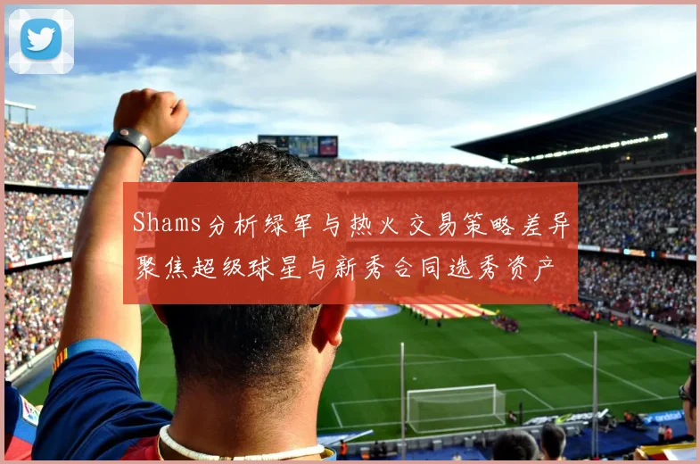 Shams分析绿军与热火交易策略差异聚焦超级球星与新秀合同选秀资产