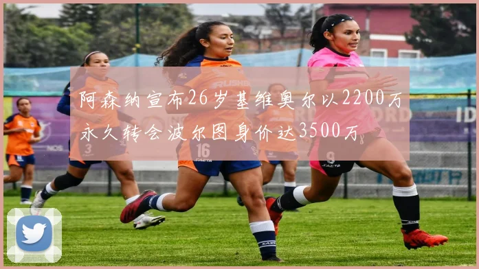阿森纳宣布26岁基维奥尔以2200万永久转会波尔图身价达3500万