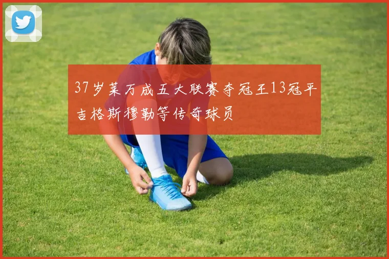 37岁莱万成五大联赛夺冠王13冠平吉格斯穆勒等传奇球员