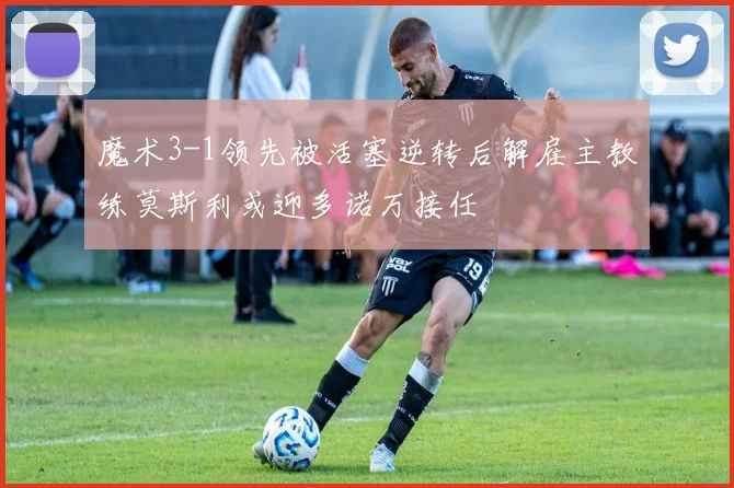魔术3-1领先被活塞逆转后解雇主教练莫斯利或迎多诺万接任