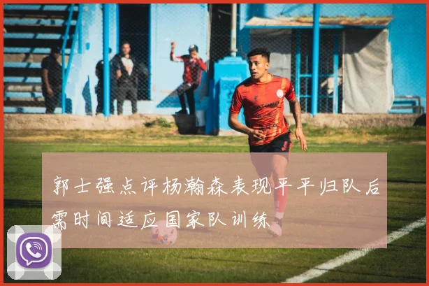 郭士强点评杨瀚森表现平平归队后需时间适应国家队训练