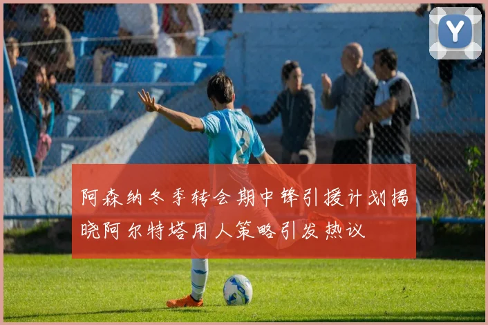 阿森纳冬季转会期中锋引援计划揭晓阿尔特塔用人策略引发热议