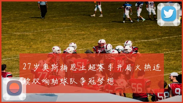 27岁奥斯梅恩土超赛季开局火热连续双响助球队争冠梦想