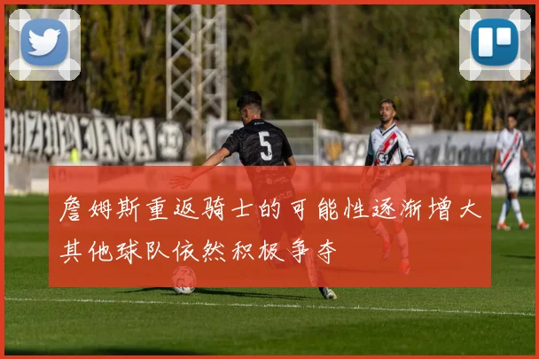 詹姆斯重返骑士的可能性逐渐增大其他球队依然积极争夺