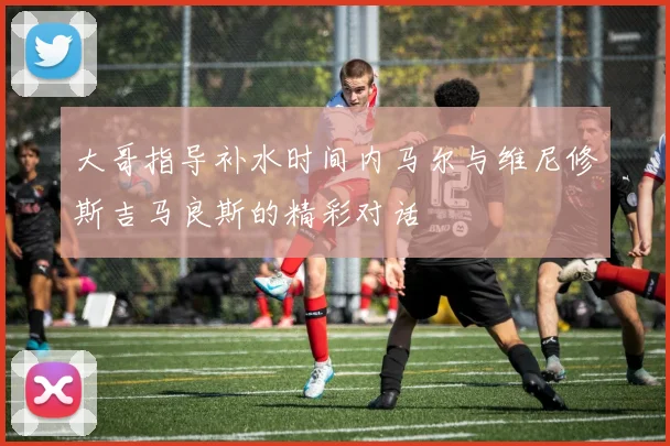 大哥指导补水时间内马尔与维尼修斯吉马良斯的精彩对话