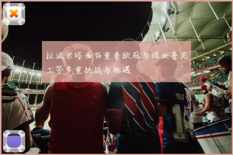 拉波尔塔面临重夺欧冠与诺坎普完工等多重挑战与机遇