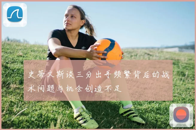 史蒂文斯谈三分出手频繁背后的战术问题与机会创造不足