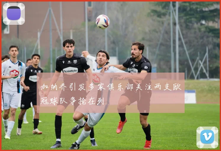 加纳乔引发多家俱乐部关注两支欧冠球队争抢在列