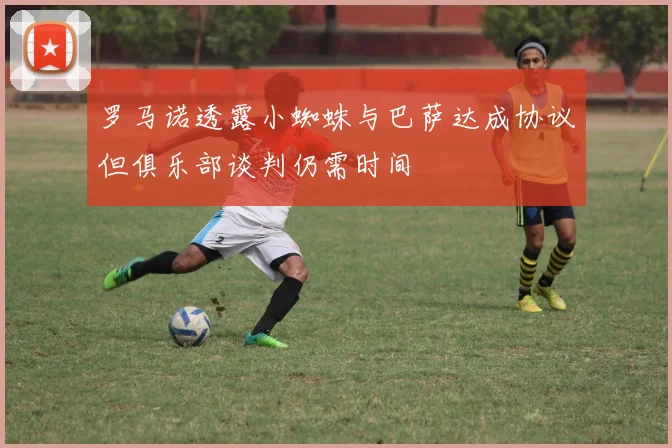 罗马诺透露小蜘蛛与巴萨达成协议但俱乐部谈判仍需时间