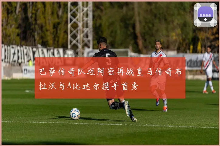 巴萨传奇队迈阿密再战皇马传奇布拉沃与A比达尔携手首秀