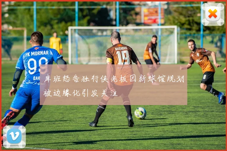 库班怒告独行侠老板因新球馆规划被边缘化引发关注