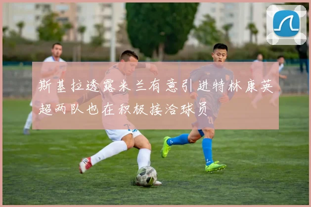 斯基拉透露米兰有意引进特林康英超两队也在积极接洽球员