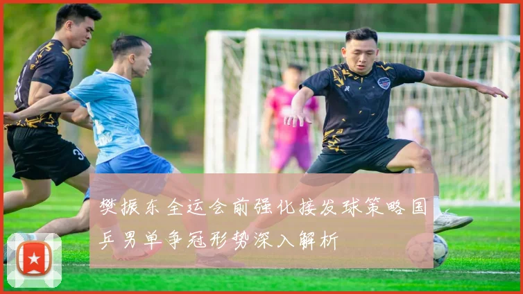 樊振东全运会前强化接发球策略国乒男单争冠形势深入解析