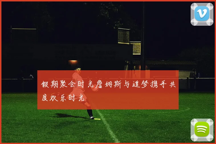 假期聚会时光詹姆斯与追梦携手共度欢乐时光