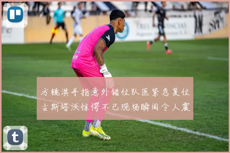 方镜淇手指意外错位队医紧急复位古斯塔沃惊愕不已现场瞬间令人震惊
