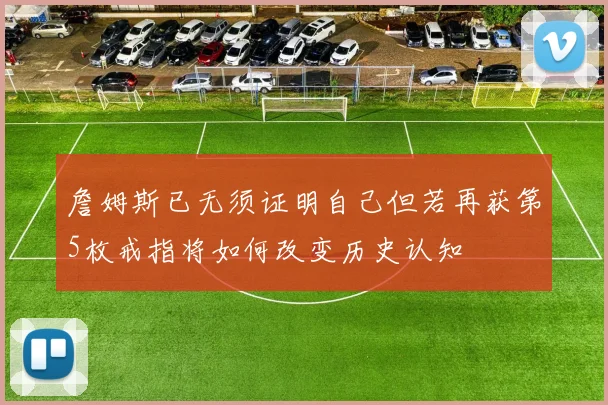詹姆斯已无须证明自己但若再获第5枚戒指将如何改变历史认知