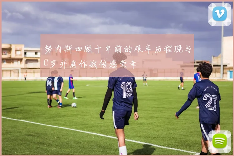 努内斯回顾十年前的艰辛历程现与C罗并肩作战倍感荣幸