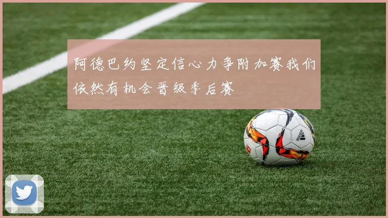 阿德巴约坚定信心力争附加赛我们依然有机会晋级季后赛