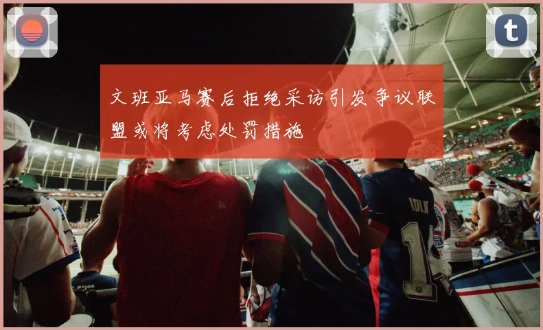 文班亚马赛后拒绝采访引发争议联盟或将考虑处罚措施