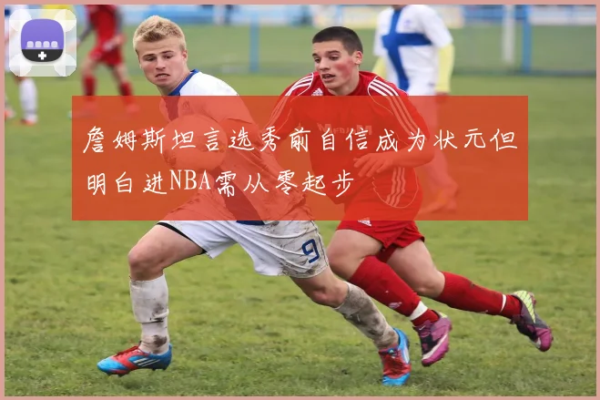 詹姆斯坦言选秀前自信成为状元但明白进NBA需从零起步